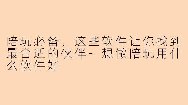 陪玩必备，这些软件让你找到最合适的伙伴-想做陪玩用什么软件好