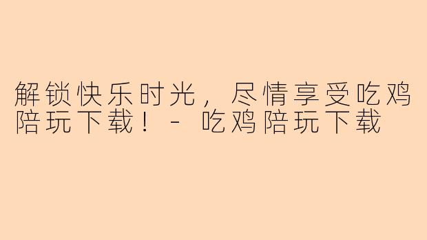 解锁快乐时光，尽情享受吃鸡陪玩下载！-吃鸡陪玩下载