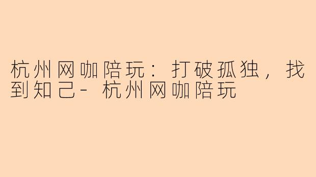 杭州网咖陪玩：打破孤独，找到知己-杭州网咖陪玩