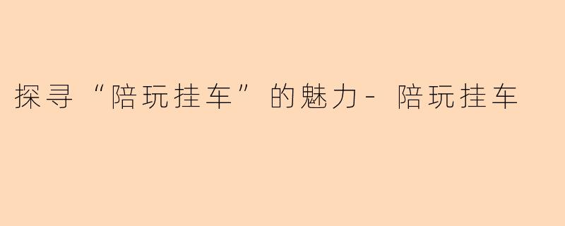 探寻“陪玩挂车”的魅力-陪玩挂车