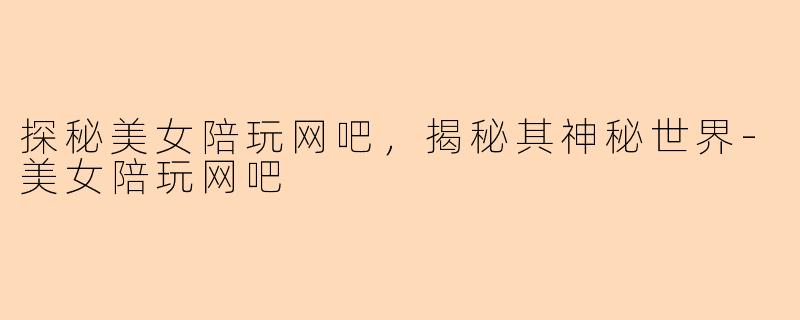 探秘美女陪玩网吧，揭秘其神秘世界-美女陪玩网吧