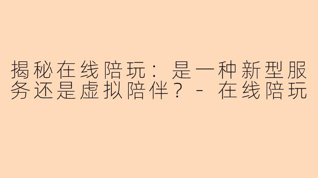 揭秘在线陪玩：是一种新型服务还是虚拟陪伴？-在线陪玩