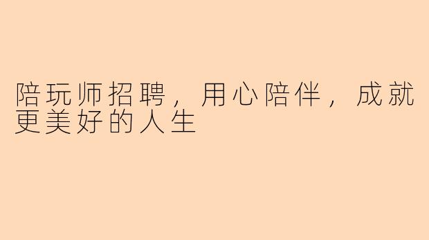 陪玩师招聘，用心陪伴，成就更美好的人生