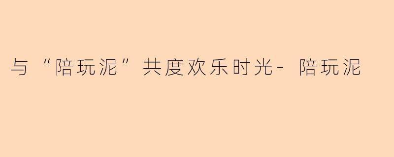 与“陪玩泥”共度欢乐时光-陪玩泥