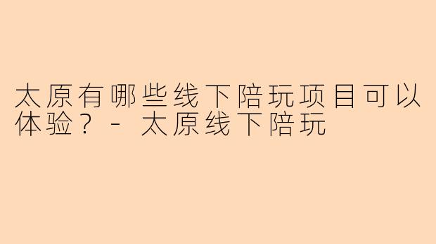 太原有哪些线下陪玩项目可以体验？