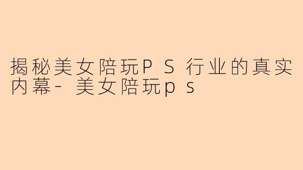 揭秘美女陪玩PS行业的真实内幕-美女陪玩ps