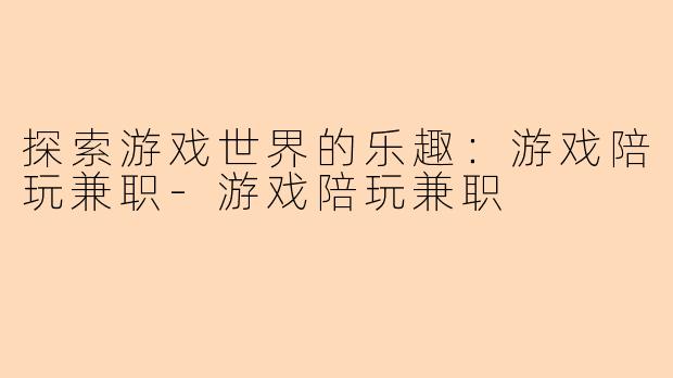探索游戏世界的乐趣：游戏陪玩兼职-游戏陪玩兼职