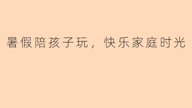 暑假陪孩子玩，快乐家庭时光