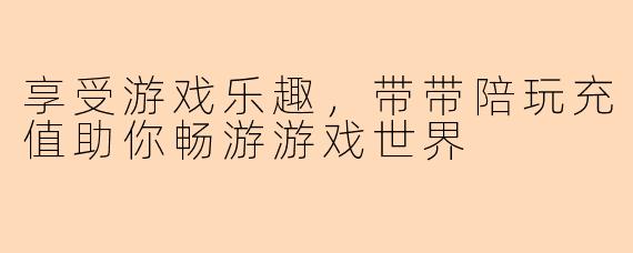 享受游戏乐趣，带带陪玩充值助你畅游游戏世界