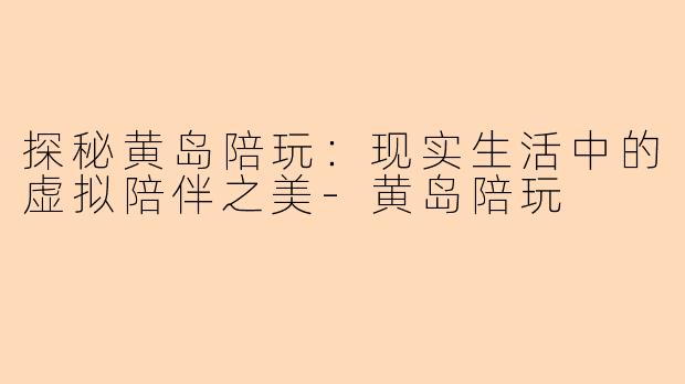 探秘黄岛陪玩：现实生活中的虚拟陪伴之美-黄岛陪玩