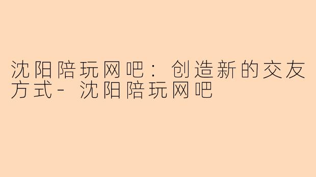 沈阳陪玩网吧：创造新的交友方式-沈阳陪玩网吧