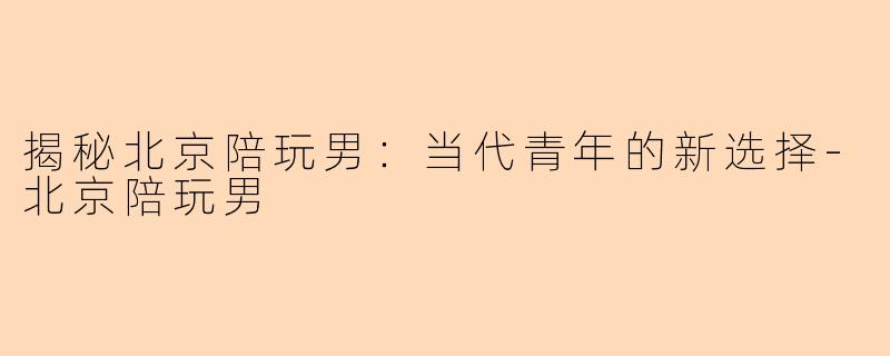 揭秘北京陪玩男：当代青年的新选择-北京陪玩男