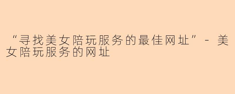 “寻找美女陪玩服务的最佳网址”-美女陪玩服务的网址