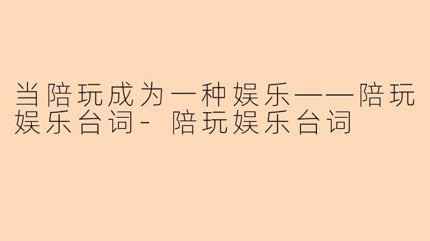 当陪玩成为一种娱乐——陪玩娱乐台词-陪玩娱乐台词