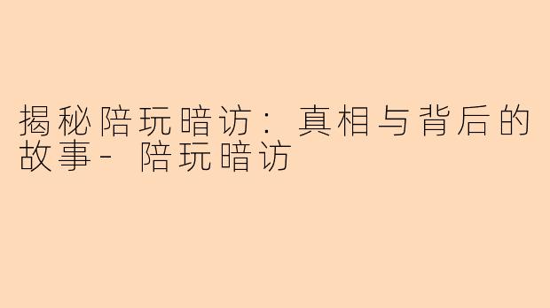 揭秘陪玩暗访：真相与背后的故事-陪玩暗访