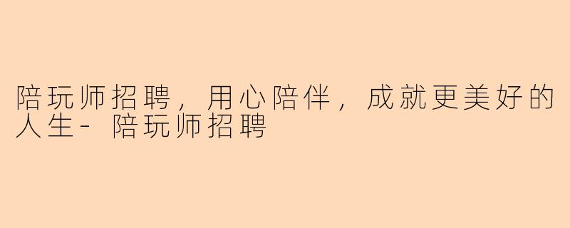 陪玩师招聘，用心陪伴，成就更美好的人生-陪玩师招聘