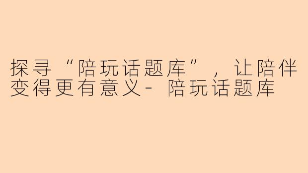探寻“陪玩话题库”，让陪伴变得更有意义-陪玩话题库
