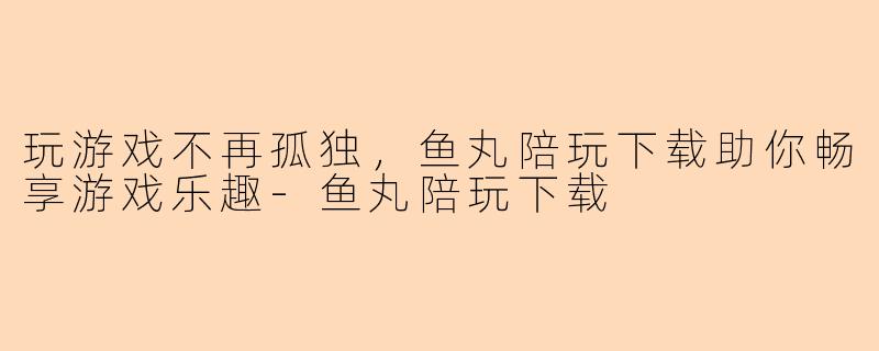 玩游戏不再孤独，鱼丸陪玩下载助你畅享游戏乐趣-鱼丸陪玩下载
