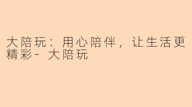 大陪玩：用心陪伴，让生活更精彩-大陪玩