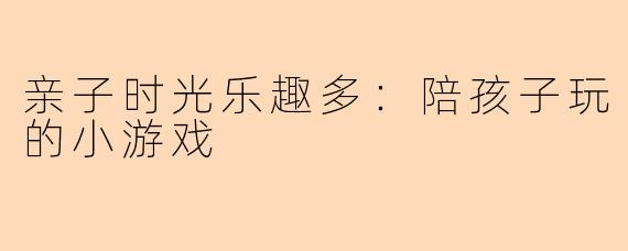 亲子时光乐趣多：陪孩子玩的小游戏
