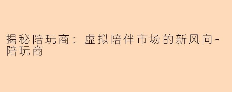 揭秘陪玩商：虚拟陪伴市场的新风向-陪玩商