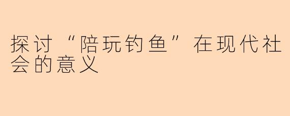 探讨“陪玩钓鱼”在现代社会的意义