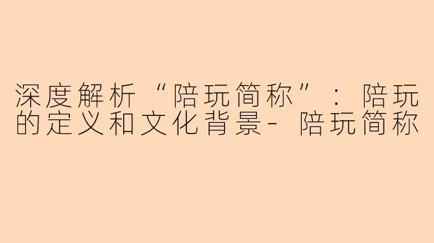 深度解析“陪玩简称”:陪玩的定义和文化背景-陪玩简称