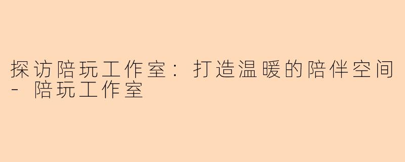 探访陪玩工作室：打造温暖的陪伴空间-陪玩工作室