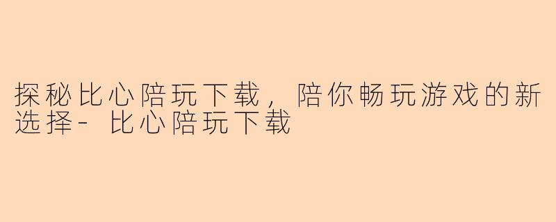 探秘比心陪玩下载,陪你畅玩游戏的新选择-比心陪玩下载