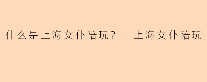 什么是上海女仆陪玩？