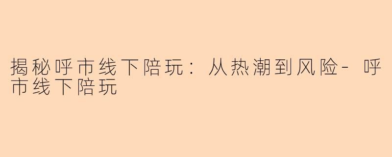 揭秘呼市线下陪玩：从热潮到风险-呼市线下陪玩