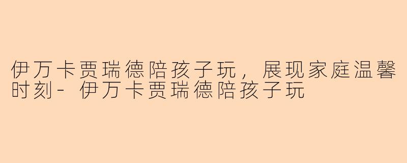 伊万卡贾瑞德陪孩子玩，展现家庭温馨时刻-伊万卡贾瑞德陪孩子玩