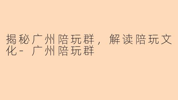 揭秘广州陪玩群，解读陪玩文化-广州陪玩群