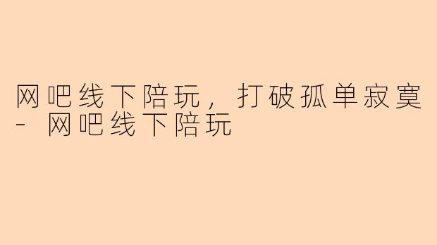 网吧线下陪玩，打破孤单寂寞-网吧线下陪玩