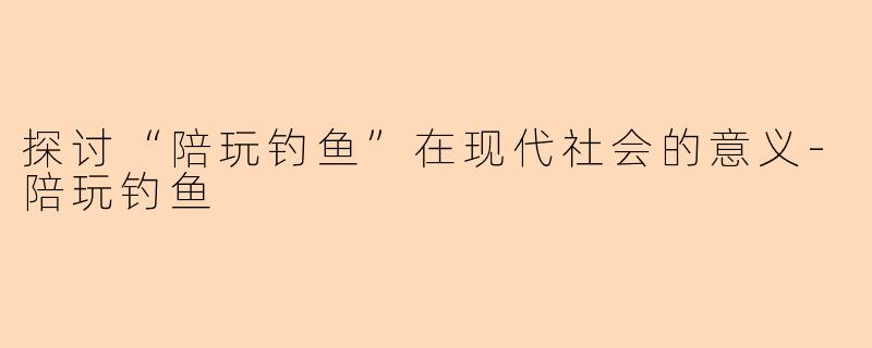 探讨“陪玩钓鱼”在现代社会的意义-陪玩钓鱼