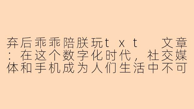 弃后乖乖陪朕玩txt
文章：在这个数字化时代，社交媒体和手机成为人们生活中不可或缺的一部分。人们可以通过各种应用随时随地交流和玩游戏，其中最受欢迎的莫过于手机游戏。而其中有一款名为“弃后乖乖陪朕玩txt”的游戏备受青睐。