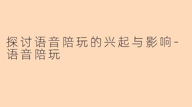 探讨语音陪玩的兴起与影响-语音陪玩