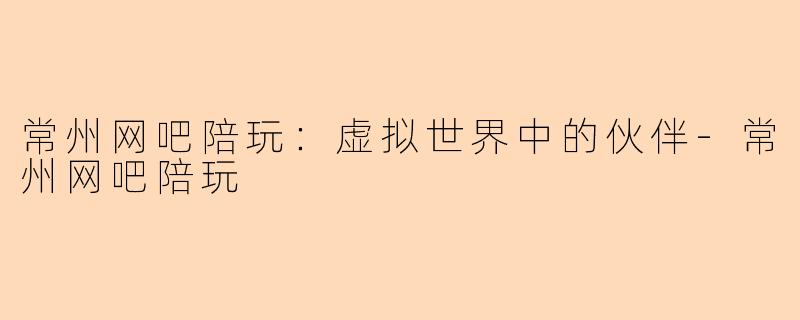 常州网吧陪玩：虚拟世界中的伙伴-常州网吧陪玩