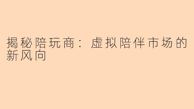 揭秘陪玩商：虚拟陪伴市场的新风向