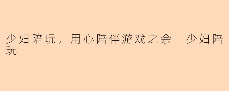 少妇陪玩，用心陪伴游戏之余-少妇陪玩
