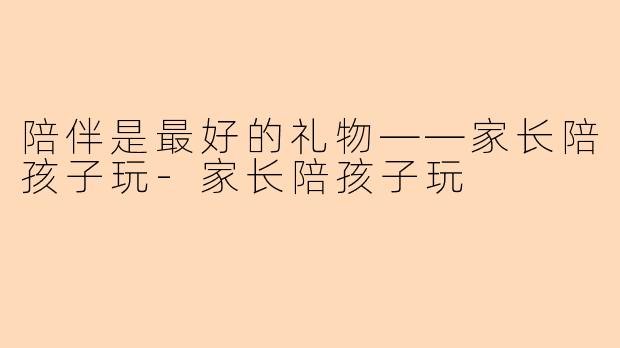 陪伴是最好的礼物——家长陪孩子玩-家长陪孩子玩