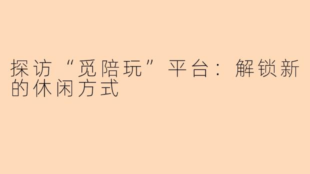 探访“觅陪玩”平台：解锁新的休闲方式