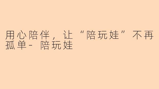 用心陪伴，让“陪玩娃”不再孤单