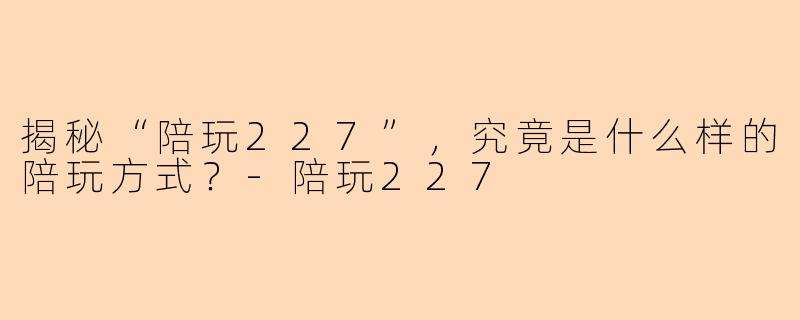 揭秘“陪玩227”，究竟是什么样的陪玩方式？-陪玩227