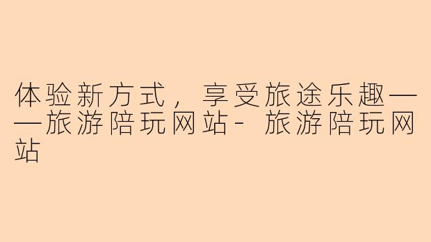 体验新方式，享受旅途乐趣——旅游陪玩网站-旅游陪玩网站