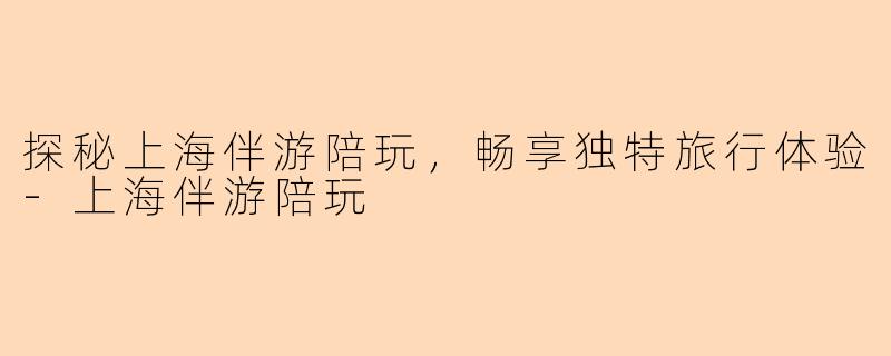探秘上海伴游陪玩，畅享独特旅行体验-上海伴游陪玩