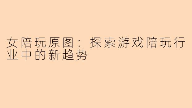女陪玩原图：探索游戏陪玩行业中的新趋势