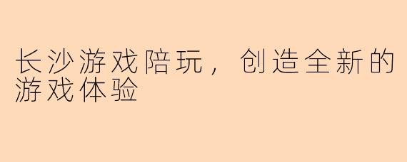 长沙游戏陪玩，创造全新的游戏体验