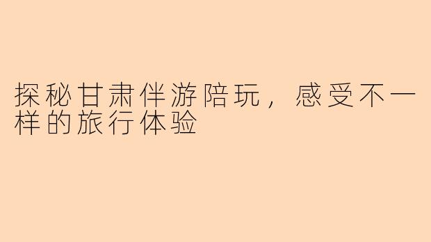 探秘甘肃伴游陪玩，感受不一样的旅行体验