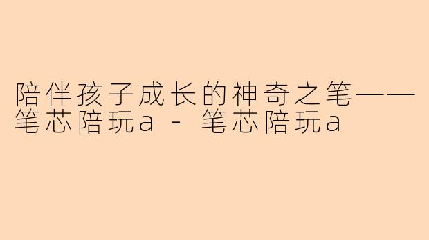 陪伴孩子成长的神奇之笔——笔芯陪玩a-笔芯陪玩a